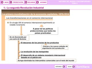 PRESENTACIÓN        RECURSOS
                                                                          HISTORIA DEL MUNDO CONTEMPORÁNEO
  INICIO                                         INTERNET
                                                                                         TEMA 6


 1.- La segunda Revolución Industrial

La primera mundialización de la economía capitalista, 1870-1914
    Las transformaciones en el comercio internacional

           En el siglo XIX el comercio internacional experimentó un
           notable incremento

                                        A pesar de las políticas
                                     proteccionistas que todos los
                                          países practicaban

           Se vio favorecido por
           una serie de factores

                         El descenso de los precios de los productos

                                                   - Gracias a los nuevos métodos de
                                                   organización de la producción

                         La revolución de los transportes

                         El desarrollo de un sistema monetario internacional
                         basado en el patrón-oro
                     Europa dominaba los intercambios comerciales con el resto del mundo


                                                                      ANTERIOR         SALIR
                                                                                               Santillana
 