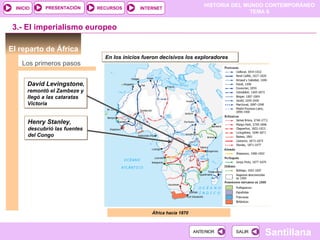 PRESENTACIÓN      RECURSOS
                                                                           HISTORIA DEL MUNDO CONTEMPORÁNEO
  INICIO                                      INTERNET
                                                                                          TEMA 6


 3.- El imperialismo europeo

El reparto de África
                                 En los inicios fueron decisivos los exploradores
    Los primeros pasos


       David Levingstone,
       remontó el Zambeze y
       llegó a las cataratas
       Victoria


       Henry Stanley,
       descubrió las fuentes
       del Congo




                                                   África hacia 1870



                                                                       ANTERIOR     SALIR
                                                                                            Santillana
 