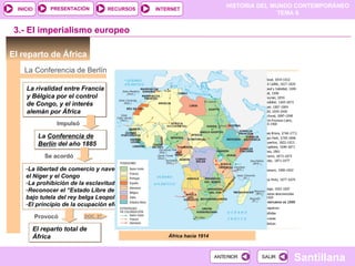 PRESENTACIÓN          RECURSOS
                                                                             HISTORIA DEL MUNDO CONTEMPORÁNEO
  INICIO                                         INTERNET
                                                                                            TEMA 6


 3.- El imperialismo europeo

El reparto de África
    La Conferencia de Berlín

     La rivalidad entre Francia
     y Bélgica por el control
     de Congo, y el interés
     alemán por África
                  Impulsó

            La Conferencia de
            Berlín del año 1885
              Se acordó

     -La libertad de comercio y navegación por
     el Níger y el Congo
     -La prohibición de la esclavitud
     -Reconocer el “Estado Libre de Congo”
     bajo tutela del rey belga Leopoldo II
     -El principio de la ocupación efectiva

           Provocó          DOC. 27

       El reparto total de
       África                                        África hacia 1914
                                                                  1870



                                                                         ANTERIOR     SALIR
                                                                                              Santillana
 
