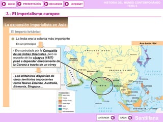 PRESENTACIÓN      RECURSOS
                                                                  HISTORIA DEL MUNDO CONTEMPORÁNEO
 INICIO                                            INTERNET
                                                                                 TEMA 6


3.- El imperialismo europeo

La expansión imperialista en Asia
   El Imperio británico

          La India era la colonia más importante
          En un principio                                                             Asia hacia 1914


     - Era controlada por la Compañía
     de las Indias Orientales, pero la
     revuelta de los cipayos (1857)
     pasó a depender directamente de
     la Corona a través de un virrey


     - Los británicos disponían de
     otros territorios importantes
     como Nueva Zelanda, Australia,
     Birmania, Singapur…




                                                              ANTERIOR     SALIR
                                                                                   Santillana
 