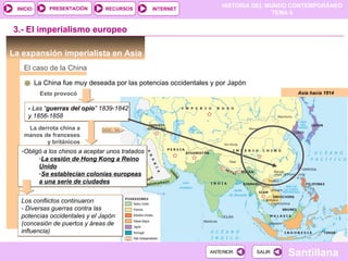 PRESENTACIÓN      RECURSOS
                                                                     HISTORIA DEL MUNDO CONTEMPORÁNEO
 INICIO                                          INTERNET
                                                                                    TEMA 6


3.- El imperialismo europeo

La expansión imperialista en Asia
   El caso de la China

          La China fue muy deseada por las potencias occidentales y por Japón
           Esto provocó                                                                  Asia hacia 1914


     - Las “guerras del opio” 1839-1842
     y 1856-1858
    La derrota china a         DOC. 34
   manos de franceses
          y británicos
  -Obligó a los chinos a aceptar unos tratados
        -La cesión de Hong Kong a Reino
        Unido
        -Se establecían colonias europeas
        a una serie de ciudades


  Los conflictos continuaron
  - Diversas guerras contra las
  potencias occidentales y el Japón
  (concesión de puertos y áreas de
  influencia)


                                                                 ANTERIOR       SALIR
                                                                                        Santillana
 