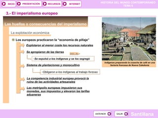 PRESENTACIÓN       RECURSOS
                                                                             HISTORIA DEL MUNDO CONTEMPORÁNEO
 INICIO                                            INTERNET
                                                                                            TEMA 6


3.- El imperialismo europeo

Las huellas o consecuencias del imperialismo

   La explotación económica

          Los europeos practicaron la “economía de pillaje”
                 Explotaron al menor coste los recursos naturales

                 Se apropiaron de las tierras
                                                   DOC. 36

                      -Se expulsó a los indígenas y se los segregó
                                                                               Indígenas preparando la cosecha de café en una
                 Sistema de plantaciones y monocultivo                              factoría francesa de Nueva Caledonia


                             -Obligaron a los indígenas al trabajo forzoso

                 La competencia industrial europea provocó la
                 ruina de las actividades artesanales

                 Las metrópolis europeas impusieron sus
                 monedas, sus impuestos y elevaron las tarifas
                 aduaneras




                                                                        ANTERIOR          SALIR
                                                                                                       Santillana
 