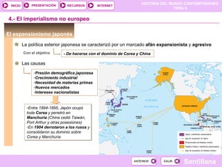 PRESENTACIÓN       RECURSOS
                                                                      HISTORIA DEL MUNDO CONTEMPORÁNEO
 INICIO                                         INTERNET
                                                                                     TEMA 6


4.- El imperialismo no europeo

El expansionismo japonés
          La política exterior japonesa se caracterizó por un marcado afán expansionista y agresivo
          Con el objetivo      - De hacerse con el dominio de Corea y China

          Las causas
               -Presión demográfica japonesa
               -Crecimiento industrial
               -Necesidad de materias primas
               -Nuevos mercados
               -Intereses nacionalistas


            -Entre 1894-1895, Japón ocupó
            toda Corea y penetró en
            Manchuria (China cedió Taiwán,
            Port Arthur y otras posesiones)
            -En 1904 derrotaron a los rusos y
            consolidaron su dominio sobre
            Corea y Manchuria




                                                                  ANTERIOR     SALIR
                                                                                       Santillana
 