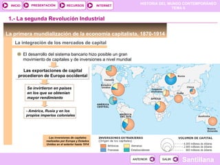 PRESENTACIÓN           RECURSOS
                                                                          HISTORIA DEL MUNDO CONTEMPORÁNEO
  INICIO                                                  INTERNET
                                                                                         TEMA 6


 1.- La segunda Revolución Industrial

La primera mundialización de la economía capitalista, 1870-1914
    La integración de los mercados de capital

           El desarrollo del sistema bancario hizo posible un gran
           movimiento de capitales y de inversiones a nivel mundial

        Las exportaciones de capital
      procedieron de Europa occidental

             Se invirtieron en países
             en los que se obtenían
             mayor rendimiento


            - América, Rusia y en los
            propios imperios coloniales




                         Las inversiones de capitales
                       realizadas por Europa y Estados
                       Unidos en el exterior hasta 1914




                                                                      ANTERIOR     SALIR
                                                                                           Santillana
 