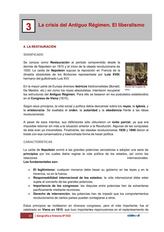 10 | Geografía e historia 4º ESO
La crisis del Antiguo Régimen. El liberalismo
3
4. LA RESTAURACIÓN
SIGNIFICADO
Se conoce como Restauración al período comprendido desde la
derrota de Napoleón en 1815 y el inicio de la oleada revolucionaria de
1830. La caída de Napoleón supuso la reposición en Francia de la
dinastía absolutista de los Borbones representada por Luis XVIII,
hermano del guillotinado Luis XVI.
En la mayor parte de Europa diversos teóricos tradicionalistas (Bonald,
De Maistre, etc.) así como los reyes absolutistas, intentaron recuperar
las estructuras del Antiguo Régimen. Para ello se basaron en los postulados establecidos
en el Congreso de Viena (1815).
Según esos principios, la vida social y política debía descansar sobre los reyes, la Iglesia, y
la aristocracia. Se exaltaba el orden, la autoridad y la obediencia frente a las ideas
revolucionarias.
A pesar de esos intentos, sus defensores sólo obtuvieron un éxito parcial, ya que era
imposible retornar sin más a la situación anterior a la Revolución. Algunas de las conquistas
de ésta eran ya irreversibles. Finalmente, las oleadas revolucionarias 1830 y 1848 dieron al
traste con esa conservadora y trasnochada forma de hacer política.
CARACTERÍSTICAS
La caída de Napoleón animó a las grandes potencias vencedoras a adoptar una serie de
principios por los cuales debía regirse la vida política de los estados, así como las
relaciones internacionales.
Los fundamentales son:
 El legitimismo: cualquier monarca debe basar su gobierno en las leyes y en la
herencia, no en la fuerza.
 Responsabilidad internacional de los estados: la vida internacional debe estar
sujeta al concierto de las grandes potencias.
 Importancia de los congresos: las disputas entre potencias han de solventarse
pacíficamente mediante reuniones.
 Derecho de intervención: las potencias han de impedir que los comportamientos
revolucionarios de ciertos países puedan contagiarse a otros.
Estos principios se moldearon en diversos congresos, pero el más importante, fue el
celebrado en Viena en 1815, que tuvo importantes repercusiones en el replanteamiento de
Reunión del Congreso de
Viena.
 