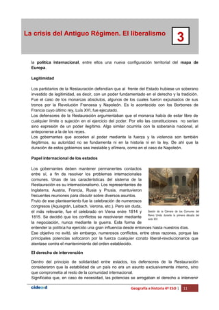 Geografía e historia 4º ESO | 11
La crisis del Antiguo Régimen. El liberalismo
3
la política internacional, entre ellos una nueva configuración territorial del mapa de
Europa.
Legitimidad
Los partidarios de la Restauración defendían que al frente del Estado hubiese un soberano
investido de legitimidad, es decir, con un poder fundamentado en el derecho y la tradición.
Fue el caso de los monarcas absolutos, algunos de los cuales fueron expulsados de sus
tronos por la Revolución Francesa y Napoleón. Es lo acontecido con los Borbones de
Francia cuyo último rey, Luis XVI, fue ejecutado.
Los defensores de la Restauración argumentaban que el monarca había de estar libre de
cualquier límite o sujeción en el ejercicio del poder. Por ello las constituciones no serían
sino expresión de un poder ilegítimo. Algo similar ocurriría con la soberanía nacional, al
anteponerse a la de los reyes.
Los gobernantes que acceden al poder mediante la fuerza y la violencia son también
ilegítimos, su autoridad no se fundamenta ni en la historia ni en la ley. De ahí que la
duración de estos gobiernos sea inestable y efímera, como en el caso de Napoleón.
Papel internacional de los estados
Los gobernantes deben mantener permanentes contactos
entre sí, a fin de resolver los problemas internacionales
comunes. Unas de las características del sistema de la
Restauración es su internacionalismo. Los representantes de
Inglaterra, Austria, Francia, Rusia y Prusia, mantuvieron
frecuentes reuniones para discutir sobre diversos asuntos.
Fruto de ese planteamiento fue la celebración de numerosos
congresos (Aquisgrán, Laibach, Verona, etc.). Pero sin duda,
el más relevante, fue el celebrado en Viena entre 1814 y
1815. Se decidió que los conflictos se resolvieran mediante
la negociación, nunca mediante la guerra. Esta forma de
entender la política ha ejercido una gran influencia desde entonces hasta nuestros días.
Ese objetivo no evitó, sin embargo, numerosos conflictos, entre otras razones, porque las
principales potencias sofocaron por la fuerza cualquier conato liberal-revolucionarios que
atentase contra el mantenimiento del orden establecido.
El derecho de intervención
Dentro del principio de solidaridad entre estados, los defensores de la Restauración
consideraron que la estabilidad de un país no era un asunto exclusivamente interno, sino
que comprometía al resto de la comunidad internacional.
Significaba que, en caso de necesidad, las potencias se arrogaban el derecho a intervenir
Sesión de la Cámara de los Comunes del
Reino Unido durante la primera década del
siglo XIX.
 
