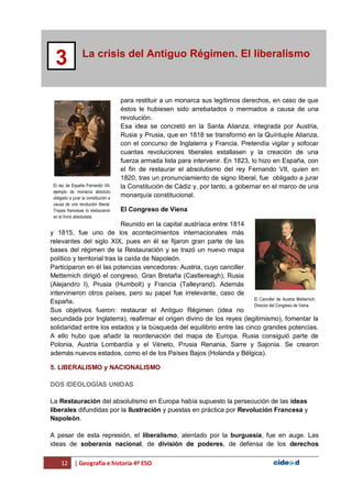 12 | Geografía e historia 4º ESO
La crisis del Antiguo Régimen. El liberalismo
3
para restituir a un monarca sus legítimos derechos, en caso de que
éstos le hubiesen sido arrebatados o mermados a causa de una
revolución.
Esa idea se concretó en la Santa Alianza, integrada por Austria,
Rusia y Prusia, que en 1818 se transformó en la Quíntuple Alianza,
con el concurso de Inglaterra y Francia. Pretendía vigilar y sofocar
cuantas revoluciones liberales estallasen y la creación de una
fuerza armada lista para intervenir. En 1823, lo hizo en España, con
el fin de restaurar el absolutismo del rey Fernando VII, quien en
1820, tras un pronunciamiento de signo liberal, fue obligado a jurar
la Constitución de Cádiz y, por tanto, a gobernar en el marco de una
monarquía constitucional.
El Congreso de Viena
Reunido en la capital austríaca entre 1814
y 1815, fue uno de los acontecimientos internacionales más
relevantes del siglo XIX, pues en él se fijaron gran parte de las
bases del régimen de la Restauración y se trazó un nuevo mapa
político y territorial tras la caída de Napoleón.
Participaron en él las potencias vencedoras: Austria, cuyo canciller
Metternich dirigió el congreso, Gran Bretaña (Castlereagh), Rusia
(Alejandro I), Prusia (Humbolt) y Francia (Talleyrand). Además
intervinieron otros países, pero su papel fue irrelevante, caso de
España.
Sus objetivos fueron: restaurar el Antiguo Régimen (idea no
secundada por Inglaterra), reafirmar el origen divino de los reyes (legitimismo), fomentar la
solidaridad entre los estados y la búsqueda del equilibrio entre las cinco grandes potencias.
A ello hubo que añadir la reordenación del mapa de Europa. Rusia consiguió parte de
Polonia, Austria Lombardía y el Véneto, Prusia Renania, Sarre y Sajonia. Se crearon
además nuevos estados, como el de los Países Bajos (Holanda y Bélgica).
5. LIBERALISMO y NACIONALISMO
DOS IDEOLOGÍAS UNIDAS
La Restauración del absolutismo en Europa había supuesto la persecución de las ideas
liberales difundidas por la Ilustración y puestas en práctica por Revolución Francesa y
Napoleón.
A pesar de esta represión, el liberalismo, alentado por la burguesía, fue en auge. Las
ideas de soberanía nacional, de división de poderes, de defensa de los derechos
El rey de España Fernando VII,
ejemplo de monarca absoluto
obligado a jurar la constitución a
causa de una revolución liberal.
Tropas francesas lo restauraron
en el trono absolutista.
El Canciller de Austria Metternich.
Director del Congreso de Viena.
 