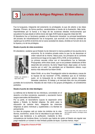 14 | Geografía e historia 4º ESO
La crisis del Antiguo Régimen. El liberalismo
3
Fue la burguesía, integrante del estamento no privilegiado, la que dio aliento a las ideas
liberales. Primero, de forma pacífica, canalizándolas a través de la Ilustración. Más tarde,
imponiéndolas por la fuerza a lo largo de las sucesivas oleadas revolucionarias que
sacudieron Europa desde el último tercio del siglo XVIII hasta la segunda mitad del XIX.
El liberalismo fue un fenómeno paralelo a la Revolución Industrial. La principal beneficiaria
del proceso de industrialización fue la burguesía, que acumuló una inmensa cantidad de
capital que le confirió el dominio de la nueva sociedad de clases, dividida en función de la de
la riqueza y no de los privilegios.
Desde el punto de vista económico
El Liberalismo sostiene que el Estado ha de intervenir lo menos posible en los asuntos de la
economía. Es la iniciativa privada sobre la que ha de descansar el
orden natural de la misma. Ataca pues, los principios de la corriente
económica en boga en los siglos XVII y XVIII, el mercantilismo.
La primera escuela crítica con el mercantilismo fue la fisiócrata.
Propugnaba, entre otras cosas, que no se pusiesen obstáculos al libre
desarrollo del comercio. Su lema "dejad hacer, dejar pasar, el mundo
marcha por sí solo", fue asimilado por el liberalismo clásico, cuyo
teórico más relevante fue Adam Smith.
Adam Smith, en su obra "Investigación sobre la naturaleza y causa de
la riqueza de las naciones" (1776), establece que es el individuo
quien, en la búsqueda de su interés personal, genera riqueza y
bienestar colectivos. El trabajo y el mercado libre son los principales
puntales de la economía. Atacaba de ese modo a los grupos privilegiados, al considerarlos
parásitos.
Desde el punto de vista ideológico
La defensa de la libertad de los individuos, concretada en el
derecho a la libre conciencia, expresión y asociación fueron
rasgos esenciales del liberalismo.
Por su parte, el racionalismo supuso la separación entre
Iglesia y Estado, la libertad religiosa. Se abrió paso la
educación de carácter laico, relegando las creencias
religiosas al plano individual y sujetándolas a la libertad de
pensamiento.
La idea de progreso caló en todos los ámbitos de la vida:
técnico, económico, social. Era la naturaleza la que había de
regular esa tendencia a la perfección, mediante la libre
competencia de hombres libres. La función que habría de restar al Estado era regular ese
juego mediante un número lo más limitado posible de leyes. Cuantas menos, mejor.
Grabado que representa a
Adam Smith (1790).
Durante el siglo XVIII y XIX, existió la idea de
que el progreso científico y tecnológico carece
de límites.
 