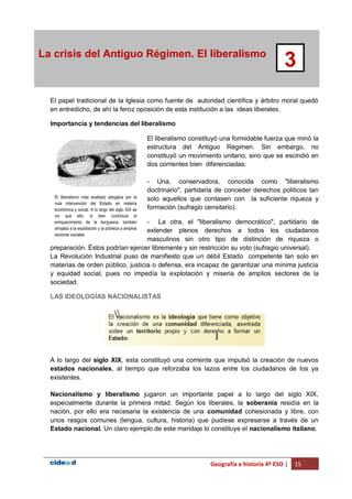 Geografía e historia 4º ESO | 15
La crisis del Antiguo Régimen. El liberalismo
3
El papel tradicional de la Iglesia como fuente de autoridad científica y árbitro moral quedó
en entredicho, de ahí la feroz oposición de esta institución a las ideas liberales.
Importancia y tendencias del liberalismo
El liberalismo constituyó una formidable fuerza que minó la
estructura del Antiguo Régimen. Sin embargo, no
constituyó un movimiento unitario, sino que se escindió en
dos corrientes bien diferenciadas:
- Una, conservadora, conocida como "liberalismo
doctrinario", partidaria de conceder derechos políticos tan
solo aquellos que contasen con la suficiente riqueza y
formación (sufragio censitario).
- La otra, el "liberalismo democrático", partidario de
extender plenos derechos a todos los ciudadanos
masculinos sin otro tipo de distinción de riqueza o
preparación. Éstos podrían ejercer libremente y sin restricción su voto (sufragio universal).
La Revolución Industrial puso de manifiesto que un débil Estado competente tan solo en
materias de orden público, justicia o defensa, era incapaz de garantizar una mínima justicia
y equidad social, pues no impedía la explotación y miseria de amplios sectores de la
sociedad.
LAS IDEOLOGÍAS NACIONALISTAS
A lo largo del siglo XIX, esta constituyó una corriente que impulsó la creación de nuevos
estados nacionales, al tiempo que reforzaba los lazos entre los ciudadanos de los ya
existentes.
Nacionalismo y liberalismo jugaron un importante papel a lo largo del siglo XIX,
especialmente durante la primera mitad. Según los liberales, la soberanía residía en la
nación, por ello era necesaria la existencia de una comunidad cohesionada y libre, con
unos rasgos comunes (lengua, cultura, historia) que pudiese expresarse a través de un
Estado nacional. Un claro ejemplo de este maridaje lo constituye el nacionalismo italiano.
El liberalismo más exaltado abogaba por la
nula intervención del Estado en materia
económica y social. A lo largo del siglo XIX se
vio que ello, si bien contribuía al
enriquecimiento de la burguesía, también
arrojaba a la explotación y la pobreza a amplios
sectores sociales.
 