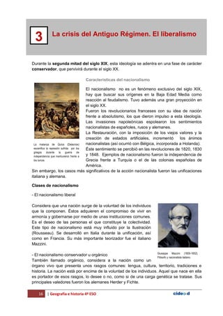 16 | Geografía e historia 4º ESO
La crisis del Antiguo Régimen. El liberalismo
3
Durante la segunda mitad del siglo XIX, esta ideología se adentra en una fase de carácter
conservador, que pervivirá durante el siglo XX.
Características del nacionalismo
El nacionalismo no es un fenómeno exclusivo del siglo XIX,
hay que buscar sus orígenes en la Baja Edad Media como
reacción al feudalismo. Tuvo además una gran proyección en
el siglo XX.
Fueron los revolucionarios franceses con su idea de nación
frente a absolutismo, los que dieron impulso a esta ideología.
Las invasiones napoleónicas espolearon los sentimientos
nacionalistas de españoles, rusos y alemanes.
La Restauración, con la imposición de los viejos valores y la
creación de estados artificiales, incrementó los ánimos
nacionalistas (así ocurrió con Bélgica, incorporada a Holanda).
Éste sentimiento se percibió en las revoluciones de 1820, 1830
y 1848. Ejemplos de nacionalismo fueron la independencia de
Grecia frente a Turquía o el de las colonias españolas de
América.
Sin embargo, los casos más significativos de la acción nacionalista fueron las unificaciones
italiana y alemana.
Clases de nacionalismo
- El nacionalismo liberal
Considera que una nación surge de la voluntad de los individuos
que la componen. Éstos adquieren el compromiso de vivir en
armonía y gobernarse por medio de unas instituciones comunes.
Es el deseo de las personas el que constituye la colectividad.
Este tipo de nacionalismo está muy influido por la Ilustración
(Rousseau). Se desarrolló en Italia durante la unificación, así
como en Francia. Su más importante teorizador fue el italiano
Mazzini.
- El nacionalismo conservador u orgánico
También llamado orgánico, considera a la nación como un
órgano vivo que presenta unos rasgos comunes: lengua, cultura, territorio, tradiciones e
historia. La nación está por encima de la voluntad de los individuos. Aquel que nace en ella
es portador de esos rasgos, lo desee o no, como si de una carga genética se tratase. Sus
principales valedores fueron los alemanes Herder y Fichte.
La matanza de Quíos (Delacroix)
escenifica la represión sufrida por los
griegos durante la guerra de
independencia que mantuvieron frente a
los turcos.
Giuseppe Mazzini (1805-1852).
Filósofo y nacionalista italiano.
 
