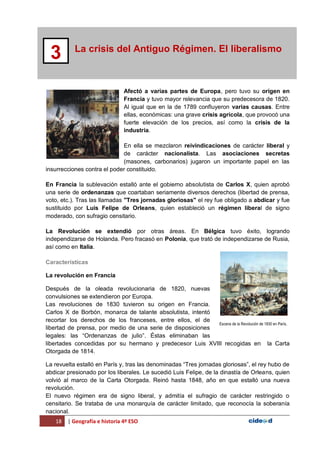 18 | Geografía e historia 4º ESO
La crisis del Antiguo Régimen. El liberalismo
3
Afectó a varias partes de Europa, pero tuvo su origen en
Francia y tuvo mayor relevancia que su predecesora de 1820.
Al igual que en la de 1789 confluyeron varias causas. Entre
ellas, económicas: una grave crisis agrícola, que provocó una
fuerte elevación de los precios, así como la crisis de la
industria.
En ella se mezclaron reivindicaciones de carácter liberal y
de carácter nacionalista. Las asociaciones secretas
(masones, carbonarios) jugaron un importante papel en las
insurrecciones contra el poder constituido.
En Francia la sublevación estalló ante el gobierno absolutista de Carlos X, quien aprobó
una serie de ordenanzas que coartaban seriamente diversos derechos (libertad de prensa,
voto, etc.). Tras las llamadas "Tres jornadas gloriosas" el rey fue obligado a abdicar y fue
sustituido por Luis Felipe de Orleans, quien estableció un régimen liberal de signo
moderado, con sufragio censitario.
La Revolución se extendió por otras áreas. En Bélgica tuvo éxito, logrando
independizarse de Holanda. Pero fracasó en Polonia, que trató de independizarse de Rusia,
así como en Italia.
Características
La revolución en Francia
Después de la oleada revolucionaria de 1820, nuevas
convulsiones se extendieron por Europa.
Las revoluciones de 1830 tuvieron su origen en Francia.
Carlos X de Borbón, monarca de talante absolutista, intentó
recortar los derechos de los franceses, entre ellos, el de
libertad de prensa, por medio de una serie de disposiciones
legales: las “Ordenanzas de julio”. Éstas eliminaban las
libertades concedidas por su hermano y predecesor Luis XVIII recogidas en la Carta
Otorgada de 1814.
La revuelta estalló en París y, tras las denominadas “Tres jornadas gloriosas”, el rey hubo de
abdicar presionado por los liberales. Le sucedió Luis Felipe, de la dinastía de Orleans, quien
volvió al marco de la Carta Otorgada. Reinó hasta 1848, año en que estalló una nueva
revolución.
El nuevo régimen era de signo liberal, y admitía el sufragio de carácter restringido o
censitario. Se trataba de una monarquía de carácter limitado, que reconocía la soberanía
nacional.
Escena de la Revolución de 1830 en París.
 