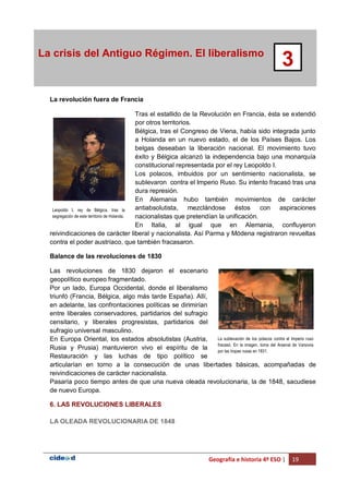Geografía e historia 4º ESO | 19
La crisis del Antiguo Régimen. El liberalismo
3
La revolución fuera de Francia
Tras el estallido de la Revolución en Francia, ésta se extendió
por otros territorios.
Bélgica, tras el Congreso de Viena, había sido integrada junto
a Holanda en un nuevo estado, el de los Países Bajos. Los
belgas deseaban la liberación nacional. El movimiento tuvo
éxito y Bélgica alcanzó la independencia bajo una monarquía
constitucional representada por el rey Leopoldo I.
Los polacos, imbuidos por un sentimiento nacionalista, se
sublevaron contra el Imperio Ruso. Su intento fracasó tras una
dura represión.
En Alemania hubo también movimientos de carácter
antiabsolutista, mezclándose éstos con aspiraciones
nacionalistas que pretendían la unificación.
En Italia, al igual que en Alemania, confluyeron
reivindicaciones de carácter liberal y nacionalista. Así Parma y Módena registraron revueltas
contra el poder austríaco, que también fracasaron.
Balance de las revoluciones de 1830
Las revoluciones de 1830 dejaron el escenario
geopolítico europeo fragmentado.
Por un lado, Europa Occidental, donde el liberalismo
triunfó (Francia, Bélgica, algo más tarde España). Allí,
en adelante, las confrontaciones políticas se dirimirían
entre liberales conservadores, partidarios del sufragio
censitario, y liberales progresistas, partidarios del
sufragio universal masculino.
En Europa Oriental, los estados absolutistas (Austria,
Rusia y Prusia) mantuvieron vivo el espíritu de la
Restauración y las luchas de tipo político se
articularían en torno a la consecución de unas libertades básicas, acompañadas de
reivindicaciones de carácter nacionalista.
Pasaría poco tiempo antes de que una nueva oleada revolucionaria, la de 1848, sacudiese
de nuevo Europa.
6. LAS REVOLUCIONES LIBERALES
LA OLEADA REVOLUCIONARIA DE 1848
Leopoldo I, rey de Bélgica, tras la
segregación de este territorio de Holanda.
La sublevación de los polacos contra el Imperio ruso
fracasó. En la imagen, toma del Arsenal de Varsovia
por las tropas rusas en 1831.
 