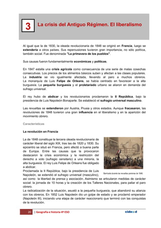 20 | Geografía e historia 4º ESO
La crisis del Antiguo Régimen. El liberalismo
3
Al igual que la de 1830, la oleada revolucionaria de 1848 se originó en Francia, luego se
extendería a otros países. Sus repercusiones tuvieron gran importancia, no sólo política,
también social. Fue denominada "La primavera de los pueblos".
Sus causas fueron fundamentalmente económicas y políticas.
En 1847 estalla una crisis agrícola como consecuencia de una serie de malas cosechas
consecutivas. Los precios de los alimentos básicos suben y afectan a las clases populares.
La industria se vio igualmente afectada, llevando al paro a muchos obreros.
La monarquía de Luis Felipe de Orleans, se había centrado en favorecer a la alta
burguesía. La pequeña burguesía y el proletariado urbano se aliaron en demanda del
sufrago universal.
El rey hubo de abdicar y los revolucionarios proclamaron la II República, bajo la
presidencia de Luis Napoleón Bonaparte. Se estableció el sufragio universal masculino.
Las revueltas se extendieron por Austria, Prusia y otros estados. Aunque fracasaron, las
revoluciones de 1848 tuvieron una gran influencia en el liberalismo y en la aparición del
movimiento obrero.
Características
La revolución en Francia
La de 1848 constituye la tercera oleada revolucionaria de
carácter liberal del siglo XIX, tras las de 1820 y 1830. Su
epicentro se situó en Francia, pero afectó a buena parte
de Europa. Entre las causas que la provocaron
destacaron la crisis económica y la restricción del
derecho a voto (sufragio censitario) a una minoría, la
alta burguesía. El rey Luis Felipe de Orleans fue obligado
a abdicar.
Proclamada la II República, bajo la presidencia de Luis
Napoleón, se extendió el sufragio universal (masculino),
así como la libertad de prensa y asociación. Asimismo se articularon medidas de carácter
social: la jornada de 10 horas y la creación de los Talleres Nacionales, para paliar el paro
obrero.
La radicalización de la situación, asustó a la pequeña burguesía, que abandonó su alianza
con los obreros. En 1852 Luis Napoleón dio un golpe de estado y se proclamó emperador
(Napoleón III), iniciando una etapa de carácter reaccionario que terminó con las conquistas
de la revolución.
Barricada durante las revueltas parisinas de 1848.
 