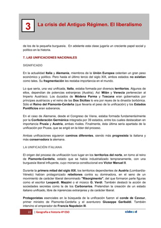22 | Geografía e historia 4º ESO
La crisis del Antiguo Régimen. El liberalismo
3
de los de la pequeña burguesía. En adelante esta clase jugaría un creciente papel social y
político en la historia.
7. LAS UNIFICACIONES NACIONALES
SIGNIFICADO
En la actualidad Italia y Alemania, miembros de la Unión Europea ostentan un gran peso
económico y político. Pero hasta el último tercio del siglo XIX, ambos estados no existían
como tales. Su fragmentación les restaba importancia en el mundo.
Lo que sería, una vez unificada, Italia, estaba formada por diversos territorios. Algunos de
ellos, dependían de potencias extranjeras (Austria). Así Milán y Venecia pertenecían al
Imperio Austríaco. Los ducados de Módena Parma y Toscana eran gobernados por
príncipes austríacos y el reino de las Dos Sicilias lo era por reyes de la dinastía borbónica.
Sólo el Reino del Piamonte-Cerdeña (que llevaría el peso de la unificación) y los Estados
Pontificios eran soberanos.
En el caso de Alemania, desde el Congreso de Viena, estaba formada fundamentalmente
por la Confederación Germánica integrada por 39 estados, entre los cuales destacaban en
importancia Prusia y Austria, ambas rivales. Finalmente, ésta última sería apartada de la
unificación por Prusia, que se erigió en la líder del proceso.
Ambas unificaciones siguieron caminos diferentes, siendo más progresista la italiana y
más conservadora la alemana.
LA UNIFICACIÓN ITALIANA
El origen del proceso de unificación tuvo lugar en los territorios del norte, en torno al reino
de Piamonte-Cerdeña, estado que se había industrializado tempranamente, con una
burguesía liberal influyente, cuyo monarca constitucional era Víctor Manuel II.
Durante la primera mitad del siglo XIX, los territorios dependientes de Austria (Lombardía-
Véneto) habían protagonizado rebeliones contra su dominadora, en el seno de un
movimiento de carácter liberal denominado "Risorgimento", del que formaron parte figuras
como el escritor Leopardi, Mazzini o el músico G. Verdi. También destacó la acción de
sociedades secretas como la de los Carbonarios. Pretendían la creación de un estado
italiano unificado, libre de injerencias extranjeras y de carácter liberal.
Protagonistas esenciales en la búsqueda de la unificación fueron el conde de Cavour,
primer ministro de Piamonte-Cerdeña y el aventurero Giuseppe Garibaldi. También
intervino el emperador de Francia Napoleón III.
 