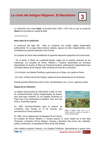 Geografía e historia 4º ESO | 23
La crisis del Antiguo Régimen. El liberalismo
3
La unificación tuvo varias fases, la principal entre 1859 y 1870, año en que la ciudad de
Roma fue convertida en capital de Italia.
Características
Italia antes de la unificación
A comienzos del siglo XIX Italia no constituía una unidad, estaba fragmentada
políticamente. En su lugar había diversos estados, algunos de ellos independientes, otros
controlados por grandes potencias como Austria.
El Congreso de Viena había establecido la siguiente disposición geopolítica de la península:
- En el Norte: el Reino de Lombardía-Véneto, regido por la dinastía austríaca de los
Habsburgo. Los ducados de Parma, Módena y Toscana, gobernados por príncipes
dependientes de Austria. El Reino de Piamonte-Cerdeña, políticamente independiente bajo
la dinastía italiana de los Saboya. Éste constituyó el motor de la unificación.
- En el Centro: los Estados Pontificios, gobernados por el Papa, con capital en Roma.
- En el Sur: el Reino de las Dos Sicilias, dirigido de forma absolutista por los borbones.
Existían grandes diferencias entre el norte, industrializado y rico, y el sur, agrícola y pobre.
Etapas de la unificación
La oleada revolucionaria de 1848 afectó a Italia. El reino
de Lombardía-Véneto intentó independizarse de Austria,
pero ésta logró impedirlo. En los Estados Pontificios el
Papa huyó y fue proclamada la república. Sólo duró dos
años y el pontífice regresó.
En 1859, Piamonte-Cerdeña logró la anexión de
Lombardía, pero fracasó en la de Venecia, que
permaneció en manos austríacas.
En 1860, con la colaboración de Napoleón III de Francia,
los ducados de Parma, Módena y Toscana pasaron al nuevo estado de la Alta Italia
(Piamonte, Lombardía, Parma, Módena, Toscana y Romaña). Ese mismo año, Garibaldi,
político y aventurero, conquistaba el Reino de las Dos Sicilias.
Sólo restaba incorporar Venecia y los Estados Pontificios. Aprovechando la guerra entre
Batalla de Magenta (1859). Junto a la de
Solferino, permitió la anexión de Lombardía al
reino de Piamonte Cerdeña.
 