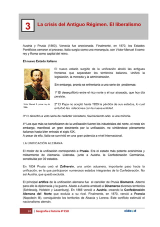 24 | Geografía e historia 4º ESO
La crisis del Antiguo Régimen. El liberalismo
3
Austria y Prusia (1860), Venecia fue anexionada. Finalmente, en 1870, los Estados
Pontificios cerraron el proceso. Italia surgía como una monarquía, con Víctor Manuel II como
rey y Roma como capital del reino.
El nuevo Estado italiano
El nuevo estado surgido de la unificación abolió las antiguas
fronteras que separaban los territorios italianos. Unificó la
legislación, la moneda y la administración.
Sin embargo, pronto se enfrentaría a una serie de problemas:
1º El desequilibrio entre el rico norte y el sur atrasado, que hoy día
persiste.
2º El Papa no aceptó hasta 1929 la pérdida de sus estados, lo cual
enturbió las relaciones con la nueva entidad.
3º El derecho a voto seria de carácter censitario, favoreciendo sólo a una minoría.
4º Los que más se beneficiaron de la unificación fueron los industriales del norte, el resto sin
embargo, manifestó un gran desinterés por la unificación, no sintiéndose plenamente
italianos hasta bien entrado el siglo XIX.
A pesar de ello, Italia se convirtió en una gran potencia a nivel internacional.
LA UNIFICACIÓN ALEMANA
El motor de la unificación correspondió a Prusia. Era el estado más potente económica y
militarmente de Alemania. Lideraba, junto a Austria, la Confederación Germánica,
constituida por 39 estados.
En 1834 Prusia creó el Zollverein, una unión aduanera, importante paso hacia la
unificación, en la que participaron numerosos estados integrantes de la Confederación. No
así Austria, que quedó excluida.
El principal artífice de la unificación alemana fue el canciller de Prusia Bismarck. Alternó
para ello la diplomacia y la guerra. Aliado a Austria arrebató a Dinamarca diversos territorios
(Schleswig, Holstein y Lauenburg). En 1866 venció a Austria, creando la Confederación
Alemana del Norte que excluía a su rival. Finalmente, en 1870, venció a Francia
(Napoleón III), consiguiendo los territorios de Alsacia y Lorena. Este conflicto estimuló el
nacionalismo alemán.
Víctor Manuel II, primer rey de
Italia.
 