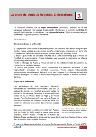 Geografía e historia 4º ESO | 25
La crisis del Antiguo Régimen. El liberalismo
3
La unificación alemana fue de signo conservador (autoritaria), apoyada por la alta
burguesía industrial y la nobleza terrateniente, influidas por la corriente romántica. El
nuevo Estado quedaba constituido en una monarquía federal (II Reich) representada por
Guillermo I, bajo la supremacía de Prusia.
Características
Alemania antes de la unificación
El Congreso de Viena diseñó el escenario político de Alemania. Ésta estaba integrada por
treinta y nueve estados de muy diverso tamaño e importancia, organizados en torno a la
Confederación Germánica. Destacaban dos grandes potencias: Austria y Prusia.
El órgano que decidía los acuerdos comunes era la Dieta (Parlamento), que se reunía en
Frankfurt. En su seno Austria y Prusia rivalizaban para conseguir la hegemonía, por ello era
difícil conseguir la unanimidad.
Frente al liderazgo de Austria y Prusia, el resto de los estados trataba de preservar su
independencia mediante alianzas.
La división era patente. Cada estado conservaba sus derechos aduaneros y esa
fragmentación entorpecía la actividad económica. Prusia, estado industrializado
tempranamente, necesitaba una Alemania unida para prosperar. La unificación se realizaría
en torno a este país, así como la italiana se había producido en torno al reino de Piamonte-
Cerdeña.
Etapas de la unificación
Las revoluciones de 1848 sacudieron Alemania,
impulsando los sentimientos nacionalistas. Ese año, un
parlamento reunido en Frankfurt, pretendió realizar la
unificación de Alemania. Ofrecieron la corona del futuro
estado al rey de Prusia. Éste se negó y el intento
fracasó. Pero fue la instauración por parte de Prusia de
una unión aduanera, el Zollverein, la que en 1834 hizo
confluir los intereses económicos de numerosos estados
alemanes.
Esta unión comercial se realizó sin contar con Austria,
rival de Prusia. En 1866 estalló la guerra entre ambas
potencias, siendo Austria vencida en la batalla de
Sadowa. Prusia quedaba como única potencia capaz de afrontar la unificación. Ésta se haría
bajo la iniciativa de su canciller: Bismarck.
El momento idóneo para culminar el proceso fue la guerra entre Prusia y Francia (1870).
La rivalidad entre Austria y Prusia por obtener el
control de la Confederación germánica, desembocó
en un conflicto militar. Batalla de Sadowa.
 