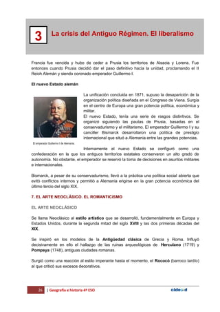 26 | Geografía e historia 4º ESO
La crisis del Antiguo Régimen. El liberalismo
3
Francia fue vencida y hubo de ceder a Prusia los territorios de Alsacia y Lorena. Fue
entonces cuando Prusia decidió dar el paso definitivo hacia la unidad, proclamando el II
Reich Alemán y siendo coronado emperador Guillermo I.
El nuevo Estado alemán
La unificación concluida en 1871, supuso la desaparición de la
organización política diseñada en el Congreso de Viena. Surgía
en el centro de Europa una gran potencia política, económica y
militar.
El nuevo Estado, tenía una serie de rasgos distintivos. Se
organizó siguiendo las pautas de Prusia, basadas en el
conservadurismo y el militarismo. El emperador Guillermo I y su
canciller Bismarck desarrollaron una política de prestigio
internacional que situó a Alemania entre las grandes potencias.
Internamente el nuevo Estado se configuró como una
confederación en la que los antiguos territorios estatales conservaron un alto grado de
autonomía. No obstante, el emperador se reservó la toma de decisiones en asuntos militares
e internacionales.
Bismarck, a pesar de su conservadurismo, llevó a la práctica una política social abierta que
evitó conflictos internos y permitió a Alemania erigirse en la gran potencia económica del
último tercio del siglo XIX.
7. EL ARTE NEOCLÁSICO. EL ROMANTICISMO
EL ARTE NEOCLÁSICO
Se llama Neoclásico al estilo artístico que se desarrolló, fundamentalmente en Europa y
Estados Unidos, durante la segunda mitad del siglo XVIII y las dos primeras décadas del
XIX.
Se inspiró en los modelos de la Antigüedad clásica de Grecia y Roma. Influyó
decisivamente en ello el hallazgo de las ruinas arqueológicas de Herculano (1719) y
Pompeya (1748), antiguas ciudades romanas.
Surgió como una reacción al estilo imperante hasta el momento, el Rococó (barroco tardío)
al que criticó sus excesos decorativos.
El emperador Guillermo I de Alemania.
 