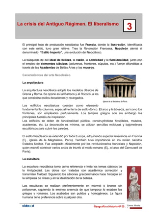 Geografía e historia 4º ESO | 27
La crisis del Antiguo Régimen. El liberalismo
3
El principal foco de producción neoclásica fue Francia, donde la Ilustración, identificada
con este estilo, tuvo gran relieve. Tras la Revolución Francesa, Napoleón alentó el
denominado “Estilo Imperio”, una evolución del Neoclásico.
La búsqueda de del ideal de belleza, la razón, la sobriedad y la funcionalidad, junto con
el empleo de elementos clásicos (columnas, frontones, cúpulas, etc.) fueron difundidas a
través de las Academias de Bellas Artes y los museos.
Características del arte Neoclásico
La arquitectura
La arquitectura neoclásica adopta los modelos clásicos de
Grecia y Roma. Se opone así al Barroco y al Rococó, a los
que considera estilos decadentes y recargados.
Los edificios neoclásicos cuentan como elemento
fundamental la columna, especialmente la de estilo dórico. El arco y la bóveda, así como los
frontones, son empleados profusamente. Los templos griegos son sin embargo las
principales fuentes de inspiración.
Los edificios se dotan de funcionalidad pública, construyéndose hospitales, museos,
academias, etc. La decoración es mínima, se utilizan sencillas molduras y bajorrelieves
escultóricos para cubrir las paredes.
El estilo Neoclásico se extendió por toda Europa, adquiriendo especial relevancia en Francia
(Ej., iglesia de la Magdalena, París). También tuvo importancia en los recién nacidos
Estados Unidos. Fue adoptado oficialmente por los revolucionarios franceses y Napoleón,
quien mandó construir varios arcos de triunfo al modo romano (Ej., el arco del Carrousell de
París).
La escultura
La escultura neoclásica toma como referencia e imita los temas clásicos de
la Antigüedad. Las obras son tratadas con académica corrección y
transmiten frialdad. Siguiendo los cánones grecorromanos hace hincapié en
la simpleza de líneas y en la idealización de la belleza.
Las esculturas se realizan preferentemente en mármol o bronce sin
policromar, siguiendo la errónea creencia de que tampoco lo estaban las
griegas y romanas. Los acabados son pulidos y homogéneos. La figura
humana tiene preferencia sobre cualquier otra.
Iglesia de la Madalena de París.
Canova. Afrodita.
 