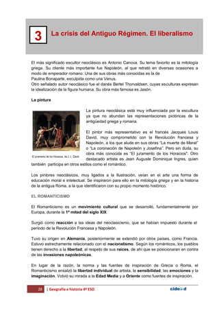 28 | Geografía e historia 4º ESO
La crisis del Antiguo Régimen. El liberalismo
3
El más significado escultor neoclásico es Antonio Canova. Su tema favorito es la mitología
griega. Su cliente más importante fue Napoleón, al que retrató en diversas ocasiones a
modo de emperador romano. Una de sus obras más conocidas es la de
Paulina Bonaparte, esculpida como una Venus.
Otro señalado autor neoclásico fue el danés Bertel Thorvaldsen, cuyas esculturas expresan
la idealización de la figura humana. Su obra más famosa es Jasón.
La pintura
La pintura neoclásica está muy influenciada por la escultura
ya que no abundan las representaciones pictóricas de la
antigüedad griega y romana.
El pintor más representativo es el francés Jacques Louis
David, muy comprometido con la Revolución francesa y
Napoleón, a los que alude en sus obras “La muerte de Marat”
o “La coronación de Napoleón y Josefina”. Pero sin duda, su
obra más conocida es “El juramento de los Horacios". Otro
destacado artista es Jean Auguste Dominique Ingres, quien
también participa en otros estilos como el romántico.
Los pintores neoclásicos, muy ligados a la Ilustración, veían en el arte una forma de
educación moral e intelectual. Se inspiraron para ello en la mitología griega y en la historia
de la antigua Roma, a la que identificaron con su propio momento histórico.
EL ROMANTICISMO
El Romanticismo es un movimiento cultural que se desarrolló, fundamentalmente por
Europa, durante la 1ª mitad del siglo XIX.
Surgió como reacción a las ideas del neoclasicismo, que se habían impuesto durante el
período de la Revolución Francesa y Napoleón.
Tuvo su origen en Alemania, posteriormente se extendió por otros países, como Francia.
Estuvo estrechamente relacionado con el nacionalismo. Según los románticos, los pueblos
tienen derecho a la libertad, al respeto de sus raíces, de ahí que se posicionaran en contra
de las invasiones napoleónicas.
En lugar de la razón, la norma y las fuentes de inspiración de Grecia o Roma, el
Romanticismo ensalzó la libertad individual de artista, la sensibilidad, las emociones y la
imaginación. Volvió su mirada a la Edad Media y a Oriente como fuentes de inspiración.
El juramento de los Horacios, de J. L. David
 