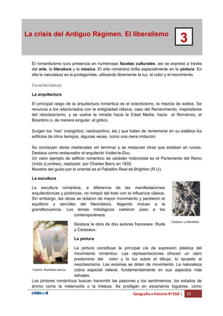 Geografía e historia 4º ESO | 29
La crisis del Antiguo Régimen. El liberalismo
3
El romanticismo tuvo presencia en numerosas facetas culturales, así se expresó a través
del arte, la literatura y la música. El arte romántico brilla especialmente en la pintura. En
ella la naturaleza es la protagonista, utilizando libremente la luz, el color y el movimiento.
Características
La arquitectura
El principal rasgo de la arquitectura romántica es el eclecticismo, la mezcla de estilos. Se
renuncia a los relacionados con la antigüedad clásica, caso del Renacimiento, inspiradores
del neoclasicismo, y se vuelve la mirada hacia la Edad Media, hacia el Románico, el
Bizantino o, de manera singular, el gótico.
Surgen los “neo” (neogótico, neobizantino, etc.) que tratan de rememorar en su estética los
edificios de otros tiempos, algunas veces, como una mera imitación.
Se concluyen obras medievales sin terminar y se restauran otras que estaban en ruinas.
Destaca como restaurador el arquitecto Viollet-le-Duc.
Un claro ejemplo de edificio romántico de carácter historicista es el Parlamento del Reino
Unido (Londres), realizado por Charles Barry en 1835.
Muestra del gusto por lo oriental es el Pabellón Real de Brighton (R.U).
La escultura
La escultura romántica, a diferencia de las manifestaciones
arquitectónicas y pictóricas, no rompió del todo con la influencia clásica.
Sin embargo, las obras se dotaron de mayor movimiento y perdieron el
equilibrio y sencillez del Neoclásico, llegando incluso a la
grandilocuencia. Los temas mitológicos cedieron paso a los
contemporáneos.
Destaca la obra de dos autores franceses: Rude
y Carpeaux.
La pintura
La pintura constituye la principal vía de expresión plástica del
movimiento romántico. Las representaciones ofrecen un claro
predominio del color y la luz sobre el dibujo, lo opuesto al
neoclasicismo. Las escenas se dotan de movimiento. La naturaleza
cobra especial relieve, fundamentalmente en sus aspectos más
salvajes.
Los pintores románticos buscan transmitir las pasiones y los sentimientos, los estados de
ánimo como la melancolía o la tristeza. Se prodigan en escenarios lúgubres, como
Carpeaux. La Marsellesa
Friedrich. Acantilados blancos.
 