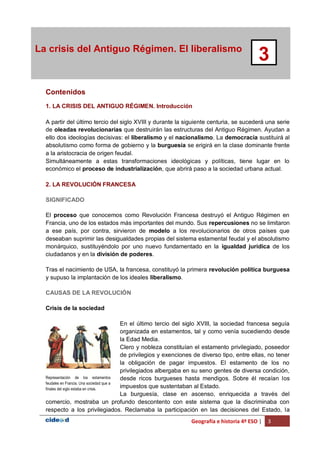 Geografía e historia 4º ESO | 3
La crisis del Antiguo Régimen. El liberalismo
3
Contenidos
1. LA CRISIS DEL ANTIGUO RÉGIMEN. Introducción
A partir del último tercio del siglo XVIII y durante la siguiente centuria, se sucederá una serie
de oleadas revolucionarias que destruirán las estructuras del Antiguo Régimen. Ayudan a
ello dos ideologías decisivas: el liberalismo y el nacionalismo. La democracia sustituirá al
absolutismo como forma de gobierno y la burguesía se erigirá en la clase dominante frente
a la aristocracia de origen feudal.
Simultáneamente a estas transformaciones ideológicas y políticas, tiene lugar en lo
económico el proceso de industrialización, que abrirá paso a la sociedad urbana actual.
2. LA REVOLUCIÓN FRANCESA
SIGNIFICADO
El proceso que conocemos como Revolución Francesa destruyó el Antiguo Régimen en
Francia, uno de los estados más importantes del mundo. Sus repercusiones no se limitaron
a ese país, por contra, sirvieron de modelo a los revolucionarios de otros países que
deseaban suprimir las desigualdades propias del sistema estamental feudal y el absolutismo
monárquico, sustituyéndolo por uno nuevo fundamentado en la igualdad jurídica de los
ciudadanos y en la división de poderes.
Tras el nacimiento de USA, la francesa, constituyó la primera revolución política burguesa
y supuso la implantación de los ideales liberalismo.
CAUSAS DE LA REVOLUCIÓN
Crisis de la sociedad
En el último tercio del siglo XVIII, la sociedad francesa seguía
organizada en estamentos, tal y como venía sucediendo desde
la Edad Media.
Clero y nobleza constituían el estamento privilegiado, poseedor
de privilegios y exenciones de diverso tipo, entre ellas, no tener
la obligación de pagar impuestos. El estamento de los no
privilegiados albergaba en su seno gentes de diversa condición,
desde ricos burgueses hasta mendigos. Sobre él recaían los
impuestos que sustentaban al Estado.
La burguesía, clase en ascenso, enriquecida a través del
comercio, mostraba un profundo descontento con este sistema que la discriminaba con
respecto a los privilegiados. Reclamaba la participación en las decisiones del Estado, la
Representación de los estamentos
feudales en Francia. Una sociedad que a
finales del siglo estaba en crisis.
 