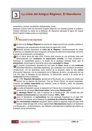 30 | Geografía e historia 4º ESO
La crisis del Antiguo Régimen. El liberalismo
3
cementerios, ermitas, monasterios abandonados, ruinas.
Destacan autores como los franceses Eugéne Delacroix (La Libertad guiando al pueblo) y
Thódore Géricault (La balsa de la Medusa). En Alemania sobresale la figura de Caspar
David Friedrich (Viajero junto a un acantilado).
Recuerda lo más importante
Se denomina Antiguo Régimen al conjunto de rasgos económicos, sociales, políticos e
ideológicos que caracterizaron Europa entre los siglos XVI y XVIII.
Diversos factores propiciaron la crisis del A. Régimen: transformaciones de índole
económica, la insatisfacción de la burguesía, el fracaso del reformismo absolutista, así como
la acción de la Ilustración y el liberalismo.
En el último tercio del siglo XVIII, Francia está inmersa en una profunda crisis que
desencadenará una revolución de repercusión mundial. La crisis económica y
financiera, la inestabilidad social y la acción de la ideología ilustrada harán caer el
absolutismo, dando lugar al nacimiento de la nueva sociedad de clases.
El proceso revolucionario atraviesa por una serie de fases: desde la más moderada
(Asamblea Nacional y Asamblea legislativa), que contempla una monarquía de carácter
constitucional, con los girondinos como dueños de la situación; hasta la más radical
(Convención Nacional), con la implantación de un Régimen de terror y la ejecución del rey
Luis XVI, bajo el liderazgo de los jacobinos. La Revolución volverá a la senda de la
moderación durante el Directorio.
En 1799, Napoleón Bonaparte, general de la Revolución, dio un golpe de estado que
terminó con el régimen del Directorio. Tras ser Primer Cónsul, se coronó emperador,
iniciando una política imperialista que extendió, hasta su derrota y exilio, los principios
revolucionarios por toda Europa.
La caída de Napoleón supuso la reposición en Francia de la monarquía absolutista y el
comienzo de una etapa ultraconservadora, denominada Restauración".
La ideología liberal hizo caer el régimen de la Restauración. Ello sucedió tras dos
oleadas revolucionarias que sacudieron Europa: 1830 y 1848.
Junto al liberalismo, el nacionalismo fue una ideología imperante en el siglo XIX.
Gracias a su empuje, se completaron los procesos de unificación Italiano y Alemán.
Dos movimientos artísticos adquieren relieve desde la segunda mitad del siglo XVIII
hasta la mitad del siglo XIX: el muy reglamentado Neoclasicismo (ligado a la Ilustración
y la Revolución), y el Romanticismo, que defiende ardorosamente la libertad del artista y la
expresión de los sentimientos.
 