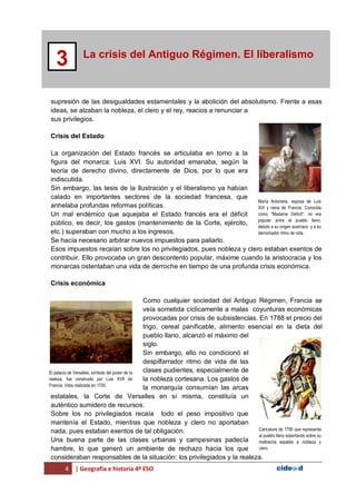 4 | Geografía e historia 4º ESO
La crisis del Antiguo Régimen. El liberalismo
3
supresión de las desigualdades estamentales y la abolición del absolutismo. Frente a esas
ideas, se alzaban la nobleza, el clero y el rey, reacios a renunciar a
sus privilegios.
Crisis del Estado
La organización del Estado francés se articulaba en torno a la
figura del monarca: Luis XVI. Su autoridad emanaba, según la
teoría de derecho divino, directamente de Dios, por lo que era
indiscutida.
Sin embargo, las tesis de la Ilustración y el liberalismo ya habían
calado en importantes sectores de la sociedad francesa, que
anhelaba profundas reformas políticas.
Un mal endémico que aquejaba el Estado francés era el déficit
público, es decir, los gastos (mantenimiento de la Corte, ejército,
etc.) superaban con mucho a los ingresos.
Se hacía necesario arbitrar nuevos impuestos para paliarlo.
Esos impuestos recaían sobre los no privilegiados, pues nobleza y clero estaban exentos de
contribuir. Ello provocaba un gran descontento popular, máxime cuando la aristocracia y los
monarcas ostentaban una vida de derroche en tiempo de una profunda crisis económica.
Crisis económica
Como cualquier sociedad del Antiguo Régimen, Francia se
veía sometida cíclicamente a malas coyunturas económicas
provocadas por crisis de subsistencias. En 1788 el precio del
trigo, cereal panificable, alimento esencial en la dieta del
pueblo llano, alcanzó el máximo del
siglo.
Sin embargo, ello no condicionó el
despilfarrador ritmo de vida de las
clases pudientes, especialmente de
la nobleza cortesana. Los gastos de
la monarquía consumían las arcas
estatales, la Corte de Versalles en sí misma, constituía un
auténtico sumidero de recursos.
Sobre los no privilegiados recaía todo el peso impositivo que
mantenía el Estado, mientras que nobleza y clero no aportaban
nada, pues estaban exentos de tal obligación.
Una buena parte de las clases urbanas y campesinas padecía
hambre, lo que generó un ambiente de rechazo hacia los que
consideraban responsables de la situación: los privilegiados y la realeza.
María Antonieta, esposa de Luis
XVI y reina de Francia. Conocida
como "Madame Déficit", no era
popular entre el pueblo llano,
debido a su origen austríaco y a su
derrochador ritmo de vida.
El palacio de Versalles, símbolo del poder de la
realeza, fue construido por Luis XVII de
Francia. Vista realizada en 1720.
Caricatura de 1790 que representa
al pueblo llano soportando sobre su
maltrecha espalda a nobleza y
clero.
 