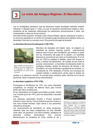 6 | Geografía e historia 4º ESO
La crisis del Antiguo Régimen. El liberalismo
3
Los no privilegiados plantearon que las decisiones fuesen acordadas mediante votación
individual (1 diputado igual a 1 voto), a lo que se opusieron rotundamente nobleza y clero,
partidarios de las votaciones tradicionales por estamentos (exclusivamente 3 votos, que
correspondían a cada uno de los mismos).
Ante esta frontal oposición, el Estado Llano (Tercer Estado), optó por abandonar la sesión y
se reunió por separado en un frontón de Versalles (juego de pelota) para deliberar sobre sus
demandas. Este acto es conocido como "El juramento del juego de la pelota"
La Asamblea Nacional-Constituyente (1789-1791)
Reunidos los diputados del Estado Llano, se erigieron en
Asamblea de carácter nacional, jurando solemnemente
elaborar para Francia una Constitución que limitase el poder
del rey (“Juramento del juego de la pelota”). La Asamblea
Nacional se convertía de ese modo en Constituyente. El 14 de
julio de 1789 fue asaltada la Bastilla, cárcel real situada en
París y símbolo del absolutismo. Se iniciaba de ese modo el
proceso revolucionario. La Asamblea Constituyente abolió los
privilegios feudales, declaró los Derechos del Hombre y del
Ciudadano, así como la libertad e igualdad de los hombres. La
Constitución de 1791 declaraba a Francia una monarquía de
carácter limitado o constitucional, donde regía la división de
poderes y la soberanía nacional. El principal grupo promotor estas reformas fue el de los
girondinos, sector moderado de los revolucionarios.
La Asamblea Legislativa (1791-1792)
Promulgada la Constitución de 1791, una nueva Asamblea
(Legislativa), se encargó de elaborar leyes para Francia
dentro del marco constitucional.
El rey, descontento con el papel que limitaba su poder, intentó
huir a Austria (junio de 1791), pero fue sorprendido y devuelto
a París.
Las potencias absolutistas (Austria y Prusia) decidieron
intervenir a favor del rey. Francia declaró la guerra a Austria y,
tras unos iniciales fracasos, logró vencer a sus oponentes,
salvando la revolución.
Los revolucionarios se escindieron en varias tendencias,
cobrando cada vez mayor protagonismo los más radicales
(entre ellos, los jacobinos y los Sans-Culottes), partidarios de
profundos cambios democráticos. Una Comuna
Revolucionaria se constituyó en París, arrestó al rey y
Asalto a la Bastilla, 14 de julio de 1789. La
Bastilla era una prisión considerada por
los revolucionarios un símbolo de la
tiranía absolutista. Con su toma se inicia
la revolución.
Descontento con el papel de rey constitucional
que le imponía la Revolución, Luis XVI y su
familia intentaron huir al extranjero.
Sorprendidos en la localidad de Barrenes,
fueron enviados de nuevo a París (hecho que
recoge esta escena) y puestos bajo custodia.
Ello reforzaría la posición de los revolucionarios
partidarios de abolir la monarquía y proclamar
en su lugar una república.
 