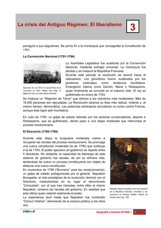 Geografía e historia 4º ESO | 7
La crisis del Antiguo Régimen. El liberalismo
3
persiguió a sus seguidores. Se ponía fin a la monarquía que consagraba la Constitución de
1791.
La Convención Nacional (1791-1794)
La Asamblea Legislativa fue sustituida por la Convención
Nacional, mediante sufragio universal. La monarquía fue
abolida y se instauró la República Francesa.
Durante este período la revolución se escoró hacia el
radicalismo. Los girondinos fueron sustituidos por los
jacobinos (radicales) como tendencia triunfadora.
Emergieron líderes como Danton, Marat o Robespierre,
quien finalmente se convirtió en el máximo líder. El rey es
guillotinado en enero de 1793.
Se instaura un “Régimen de Terror” que elimina a los miembros más moderados. Más de
16.000 personas son ejecutadas. La Revolución alcanza su fase más radical, violenta y, al
mismo tiempo, democrática. Las potencias extranjeras recrudecen su lucha contra Francia,
aunque ésta logra salir triunfadora.
En Julio de 1794, un golpe de estado liderado por los sectores conservadores, depone a
Robespierre, que es guillotinado, dando paso a una etapa moderada que interrumpe el
proceso revolucionario.
El Directorio (1795-1799)
Durante esta etapa la burguesía moderada vuelve a
recuperar las riendas del proceso revolucionario. Se promulga
una nueva constitución moderada (la de 1795) que sustituye
a la de 1793. El poder ejecutivo (el gobierno) se reparte entre
5 directores. No obstante, la capacidad de liderazgo de este
sistema de gobierno fue escasa, de ahí su efímera vida,
abriéndose de nuevo un proceso constituyente con objeto de
elaborar una nueva constitución.
En noviembre de 1799 (“Brumario” para los revolucionarios),
un golpe de estado protagonizado por el general Napoleón
Bonaparte, el más prestigioso de la revolución, terminó con el
Directorio, instaurándose en su lugar el denominado
“Consulado”, por el que tres cónsules, entre ellos el mismo
Napoleón, tomaron las riendas del gobierno. En realidad que
éste último quien ostentó realmente el poder.
La experiencia duró hasta que Napoleón fue nombrado
“Cónsul Vitalicio”, eliminando de la escena política a los otros
dos.
Ejecución de Luis XVI en la actual Plaza de la
Concordia en París. Meses más tarde, le
llegaría el turno a la reina María Antonieta.
Napoleón adquirió prestigio como joven general
de la República Francesa, venciendo a los
austríacos en diversas batallas. Retrato de
Antoine Jean Gros, 1801.
 