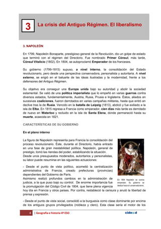 8 | Geografía e historia 4º ESO
La crisis del Antiguo Régimen. El liberalismo
3
3. NAPOLEÓN
En 1799, Napoleón Bonaparte, prestigioso general de la Revolución, dio un golpe de estado
que terminó con el régimen del Directorio. Fue nombrado Primer Cónsul, más tarde,
Cónsul Vitalicio (1802). En 1804, se autoproclamó Emperador de los franceses.
Su gobierno (1799-1815) supuso, a nivel interno, la consolidación del Estado
revolucionario, pero desde una perspectiva conservadora, personalista y autoritaria. A nivel
externo, se erigió en el baluarte de las ideas ilustradas y la modernidad, frente a los
defensores del Antiguo Régimen.
Su objetivo era conseguir una Europa unida bajo su autoridad y abolir la sociedad
estamental. Se valió de una política imperialista que lo empeñó en varias guerras contra
diversos estados, fundamentalmente, Austria, Rusia, Prusia e Inglaterra. Éstos, aliados en
sucesivas coaliciones, fueron derrotados en varias campañas militares, hasta que entró en
declive tras la de Rusia. Vencido en la batalla de Leipzig (1813), abdicó y fue exiliado a la
isla de Elba. En 1815 regresa a Francia como emperador, cien días más tarde es derrotado
de nuevo en Waterloo y recluido en la isla de Santa Elena, donde permaneció hasta su
muerte, acaecida en 1821.
CARACTERÍSTICAS DE SU GOBIERNO
En el plano interno
La figura de Napoleón representa para Francia la consolidación del
proceso revolucionario. Éste, durante el Directorio, había entrado
en una fase de gran inestabilidad política. Napoleón, general de
prestigio, tomó las riendas del poder, estabilizando la situación.
Desde unos presupuestos moderados, autoritarios y personalistas,
su labor puede resumirse en las siguientes actuaciones:
- Desde el punto de vista político, acometió la centralización
administrativa de Francia, creado prefecturas (provincias)
dependientes del Gobierno de París.
Asimismo realizó profundos cambios en la administración de
justicia, a la que puso bajo su control. De enorme importancia fue
la promulgación del Código Civil de 1804, que tiene plena vigencia
hoy día en Francia y otros países. Por contra, restableció la censura y anuló la libertad de
prensa y expresión.
- Desde el punto de vista social, consolidó a la burguesía como clase dominante por encima
de los antiguos grupos privilegiados (nobleza y clero). Esta clase sería el motor de los
En 1804 Napoleón se corona
emperador. Su gobierno se
desliza hacia el conservadurismo.
 