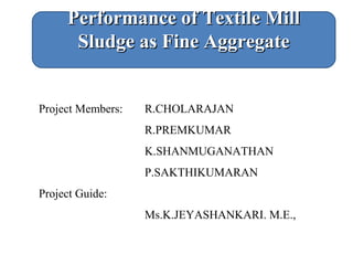 Project Members: R.CHOLARAJAN
R.PREMKUMAR
K.SHANMUGANATHAN
P.SAKTHIKUMARAN
Project Guide:
Ms.K.JEYASHANKARI. M.E.,
Performance of Textile MillPerformance of Textile Mill
Sludge as Fine AggregateSludge as Fine Aggregate
 