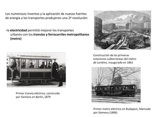 Los numerosos inventos y la aplicación de nuevas fuentes
de energía a los transportes produjeron una 2ª revolución:
-la electricidad permitió mejorar los transportes
urbanos con los tranvías y ferrocarriles metropolitanos
(metro)

Construcción de las primeras
estaciones subterráneas del metro
de Londres, inaugurado en 1861

Primer tranvía eléctrico, construido
por Siemens en Berlín, 1879

Primer metro eléctrico en Budapest, fabricado
por Siemens (1896)

 