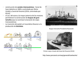 -

-

-

construcción de canales interoceánicos: Canal de
Suez (abierto en 1869 y controlado por Reino
Unido) y Canal de Panamá (1914, controlado por
EEUU)
el uso del acero y la mayor potencia de los motores
permitieron la construcción de buques de gran
tamaño y que se acortase la duración de viajes
transoceánicos
La invención del pedal y el neumático llevaron a la
producción de bicicletas
Buque mercante Presidente Roosevelt

Primer viaje a través del Canal de Panamá (1914)
http://www.pancanal.com/esp/general/howitworks/

 