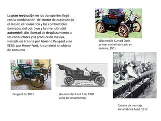 La gran revolución en los transportes llegó
con la combinación del motor de explosión (o
el diésel) el neumático y los combustibles
derivados del petróleo y la invención del
automóvil: dio libertad de desplazamiento a
los conductores y la producción masiva,
iniciada en Francia por Armand Peugeot y en
EEUU por Henry Ford, lo convirtió en objeto
de consumo

Peugeot de 1891

Oldsmobile Curved Dash
primer coche fabricado en
cadena, 1901

Anuncio del Ford T de 1908
(año de lanzamiento)
Cadena de montaje
en la fábrica Ford, 1913

 