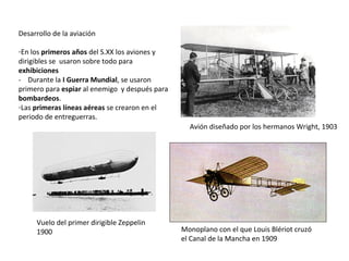 Desarrollo de la aviación
-En los primeros años del S.XX los aviones y
dirigibles se usaron sobre todo para
exhibiciones
- Durante la I Guerra Mundial, se usaron
primero para espiar al enemigo y después para
bombardeos.
-Las primeras líneas aéreas se crearon en el
periodo de entreguerras.
Avión diseñado por los hermanos Wright, 1903

Vuelo del primer dirigible Zeppelin
1900

Monoplano con el que Louis Blériot cruzó
el Canal de la Mancha en 1909

 
