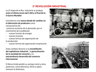 2ª REVOLUCIÓN INDUSTRIAL
La 2ª etapa de la Rev. Industrial se produjo
entre el último tercio del S.XIX y el final de la
II Guerra Mundial.
Consistió en una nueva oleada de cambios en
la fabricación de productos como
consecuencia de:
-continuo aumento de la demanda, por el
crecimiento de la población
- nuevas fuentes de energía
- nuevos inventos
- nuevas formas de organización de
la producción
- nuevas formas de organización empresarial
Estos cambios llevaron a la consolidación
del capitalismo industrial , la generalización
de la sociedad de consumo y un
extraordinario desarrollo del comercio
internacional
El Reino Unido perdió su ventaja inicial y otras
potencias, como Alemania, EEUU y Japón,
tomaron la delantera.

 