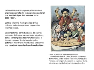 Las mejoras en el transporte permitieron un
enorme desarrollo del comercio internacional,
que multiplicó por 7 su volumen entre
1850 y 1914.
La libra esterlina fue la principal divisa
utilizada en los intercambios comerciales
internacionales.
La competencia por la búsqueda de nuevos
mercados de los que extraer materias primas,
donde vender productos manufacturados e
invertir capitales llevó a las principales
potencias industriales mundiales a una carrera
por constituir o ampliar imperios coloniales.

China, el pastel de reyes y emperadores
La reina Victoria del R. Unido, el káiser Guillermo II
de Alemania, el zar Nicolás II de Rusia, la República
Francesa y el emperador japonés se reparten China,
mientras un mandarín chino intenta detenerles.

 