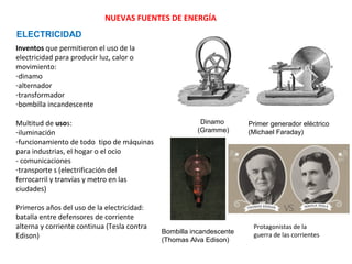 NUEVAS FUENTES DE ENERGÍA
ELECTRICIDAD
Inventos que permitieron el uso de la
electricidad para producir luz, calor o
movimiento:
-dinamo
-alternador
-transformador
-bombilla incandescente
Multitud de usos:
-iluminación
-funcionamiento de todo tipo de máquinas
para industrias, el hogar o el ocio
- comunicaciones
-transporte s (electrificación del
ferrocarril y tranvías y metro en las
ciudades)
Primeros años del uso de la electricidad:
batalla entre defensores de corriente
alterna y corriente continua (Tesla contra
Edison)

Dinamo
(Gramme)

Bombilla incandescente
(Thomas Alva Edison)

Primer generador eléctrico
(Michael Faraday)

Protagonistas de la
guerra de las corrientes

 