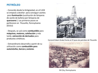 PETRÓLEO
- Conocido desde la Antigüedad, en el S.XIX
se empezó a destilar para conseguir aceites
para iluminación (sustitución de lámparas
de aceite de ballena por lámparas de
queroseno ). Los primeros pozos se
perforaron en Titusville, Pennsylvania
(EEUU)
- Después, se usó como combustible para
máquinas, motores, calefacción y más
tarde, extracción de derivados para
productos sintéticos.

Coronel Edwin Drake frente al 2º pozo de petróleo de Titusville

- Extraordinario desarrollo a partir de su
utilización como combustible para
automóviles, barcos y aviones.

Oil City, Pennsylvania

 