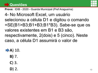 • Questões
Prova: IDIB - 2020 - Guarda Municipal (Pref Araguaína)
4- No Microsoft Excel, um usuário
selecionou a célula D1 e digitou o comando
=SE(B1>B3;B1+B3;B1*B3). Sabe-se que os
valores existentes em B1 e B3 são,
respectivamente, 2(dois) e 5 (cinco). Neste
caso, a célula D1 assumirá o valor de
A) 10.
B) 7.
C) 3.
D) 2. 10
 