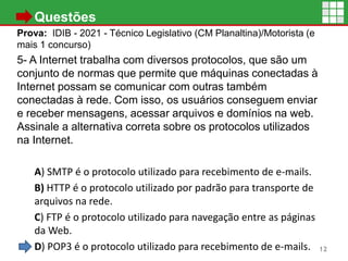 • Questões
Prova: IDIB - 2021 - Técnico Legislativo (CM Planaltina)/Motorista (e
mais 1 concurso)
5- A Internet trabalha com diversos protocolos, que são um
conjunto de normas que permite que máquinas conectadas à
Internet possam se comunicar com outras também
conectadas à rede. Com isso, os usuários conseguem enviar
e receber mensagens, acessar arquivos e domínios na web.
Assinale a alternativa correta sobre os protocolos utilizados
na Internet.
A) SMTP é o protocolo utilizado para recebimento de e-mails.
B) HTTP é o protocolo utilizado por padrão para transporte de
arquivos na rede.
C) FTP é o protocolo utilizado para navegação entre as páginas
da Web.
D) POP3 é o protocolo utilizado para recebimento de e-mails. 12
 