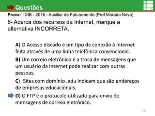 • Questões
Prova: IDIB - 2016 - Auxiliar de Faturamento (Pref Morada Nova)
6- Acerca dos recursos da Internet, marque a
alternativa INCORRETA.
A) O Acesso discado é um tipo de conexão à Internet
feita através de uma linha telefônica convencional.
B) Um correio eletrônico é a troca de mensagens que
um usuário da Internet pode realizar com outras
pessoas.
C) Sites com domínio .edu indicam que são endereços
de empresas educacionais.
D) O FTP é o protocolo utilizado para envio de
mensagens de correio eletrônico.
13
 