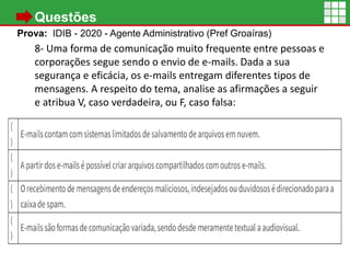 • Questões
Prova: IDIB - 2020 - Agente Administrativo (Pref Groaíras)
8- Uma forma de comunicação muito frequente entre pessoas e
corporações segue sendo o envio de e-mails. Dada a sua
segurança e eficácia, os e-mails entregam diferentes tipos de
mensagens. A respeito do tema, analise as afirmações a seguir
e atribua V, caso verdadeira, ou F, caso falsa:
A) A pasta “Caixa de saída” armazena os e-mails enviados
imediatamente pelo usuário, quando não há conexão, o
email fica na pasta até que a conexão seja restabelecida
16
 