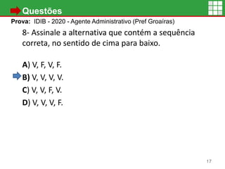 • Questões
Prova: IDIB - 2020 - Agente Administrativo (Pref Groaíras)
8- Assinale a alternativa que contém a sequência
correta, no sentido de cima para baixo.
A) V, F, V, F.
B) V, V, V, V.
C) V, V, F, V.
D) V, V, V, F.
17
 