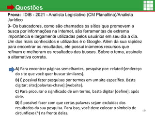 • Questões
Prova: IDIB - 2021 - Analista Legislativo (CM Planaltina)/Analista
Jurídico
9- Os buscadores, como são chamados os sítios que promovem a
busca por informações na Internet, são ferramentas de extrema
importância e largamente utilizadas pelos usuários em seu dia a dia.
Um dos mais conhecidos e utilizados é o Google. Além da sua rapidez
para encontrar os resultados, ele possui inúmeros recursos que
refinam e melhoram os resultados das buscas. Sobre o tema, assinale
a alternativa correta.
A) Para encontrar páginas semelhantes, pesquise por: related:[endereço
do site que você quer buscar similares].
B) É possível fazer pesquisas por termos em um site específico. Basta
digitar: site:[palavras-chave]:[website].
C) Para procurar o significado de um termo, basta digitar [define]: após
dele.
D) É possível fazer com que certas palavras sejam excluídas dos
resultados da sua pesquisa. Para isso, você deve colocar o símbolo de
circunflexo (^) na frente delas.
19
 
