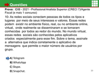 • Questões
Prova: IDIB - 2021 - Profissional Analista Superior (CRECI 7)/Agente
Fiscal (e mais 1 concurso)
10- As redes sociais conectam pessoas de todos os tipos e
lugares por meio de seus interesses e valores. Essas redes
podem existir no ambiente físico, real, ou no ambiente online,
virtual, onde realmente se disseminaram e se tornaram
conhecidas por todos ao redor do mundo. No mundo virtual,
essas redes sociais são conhecidas pelos aplicativos
criados especialmente para esse fim. Sobre o tema, assinale
a alternativa que indica corretamente o aplicativo de
mensagens que permite o maior número de usuários por
grupo.
A) Telegram
B) WhatsApp
C) Skype.
D) Snapchat. 20
 