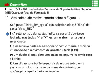 • Questões
Prova: IDIB - 2021 - Atividades Técnicas de Suporte de Nível Superior
(ME)/Qualquer Área de Formação II
11- Assinale a alternativa correta sobre a Figura 1.
A) A pasta “livros_ler_agora” está selecionada e é “filha” da
pasta “docs_FIEC”.
B) A seta ao lado das pastas indica se ela está aberta ou
fechada, e as teclas “-” e “+” fecham e abrem uma pasta
selecionada.
C) Um arquivo pode ser selecionado com o mouse e movido
utilizando-se o movimento de arrastar + tecla [Ctrl].
D) Um duplo clique sobre uma pasta ou arquivo os envia para
a Lixeira.
E) Um clique com botão esquerdo do mouse sobre uma
pasta ou arquivo mostra o seu menu de contexto, com
opções para aquela pasta ou arquivo. 24
 
