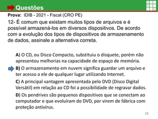 • Questões
Prova: IDIB - 2021 - Fiscal (CRO PE)
12- É comum que existam muitos tipos de arquivos e é
possível armazená-los em diversos dispositivos. De acordo
com a evolução dos tipos de dispositivos de armazenamento
de dados, assinale a alternativa correta.
A) O CD, ou Disco Compacto, substituiu o disquete, porém não
apresentou melhorias na capacidade de espaço de memória.
B) O armazenamento em nuvem significa guardar um arquivo e
ter acesso a ele de qualquer lugar utilizando Internet.
C) A principal vantagem apresentada pelo DVD (Disco Digital
Versátil) em relação ao CD foi a possibilidade de regravar dados.
D) Os pendrives são pequenos dispositivos que se conectam ao
computador e que evoluíram do DVD, por virem de fábrica com
proteção antivírus.
25
 