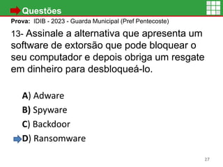 • Questões
Prova: IDIB - 2023 - Guarda Municipal (Pref Pentecoste)
13- Assinale a alternativa que apresenta um
software de extorsão que pode bloquear o
seu computador e depois obriga um resgate
em dinheiro para desbloqueá-lo.
A) Adware
B) Spyware
C) Backdoor
D) Ransomware
27
 